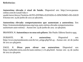 Referências:


Autoestima elevada é sinal de Saúde. Disponível em: http://www.parana-
online.com.br/canal/vida-e-
saude/news/160122/?noticia=AUTO+ESTIMA+ELEVADA+E+SINONIMO+DE+SAUD
EAcesso em: 25 de junho de 2012 as 15h12min.

Autoestima elevada: comportamentos que aumentam a autoestima. Em:
http://tratamentodadepressao.org/1055-auto-estima-elevada-comportamentos-
aumentam-auto-estima/ . Acesso em: 25 de junho de 2012 as 15h15min.

BRANDEN, N. Autoestima e os seus seis pilares. São Paulo: Editora Saraiva 1995.

DURANTE.           M.      A        autoestima.         Disponível        em:
http://www.myriamdurante.com.br/ver_artigo.php?id=45 . Acesso em: 26 de junho
de 2012 as 14h53min.

ZAGO, R. Dicas para elevar sua autoestima. Disponível em:
http://cyberdiet.terra.com.br/auto-estima-7-1-6-469.html. Acesso em: 25 de junho
de 2012 as 15h13min.
 