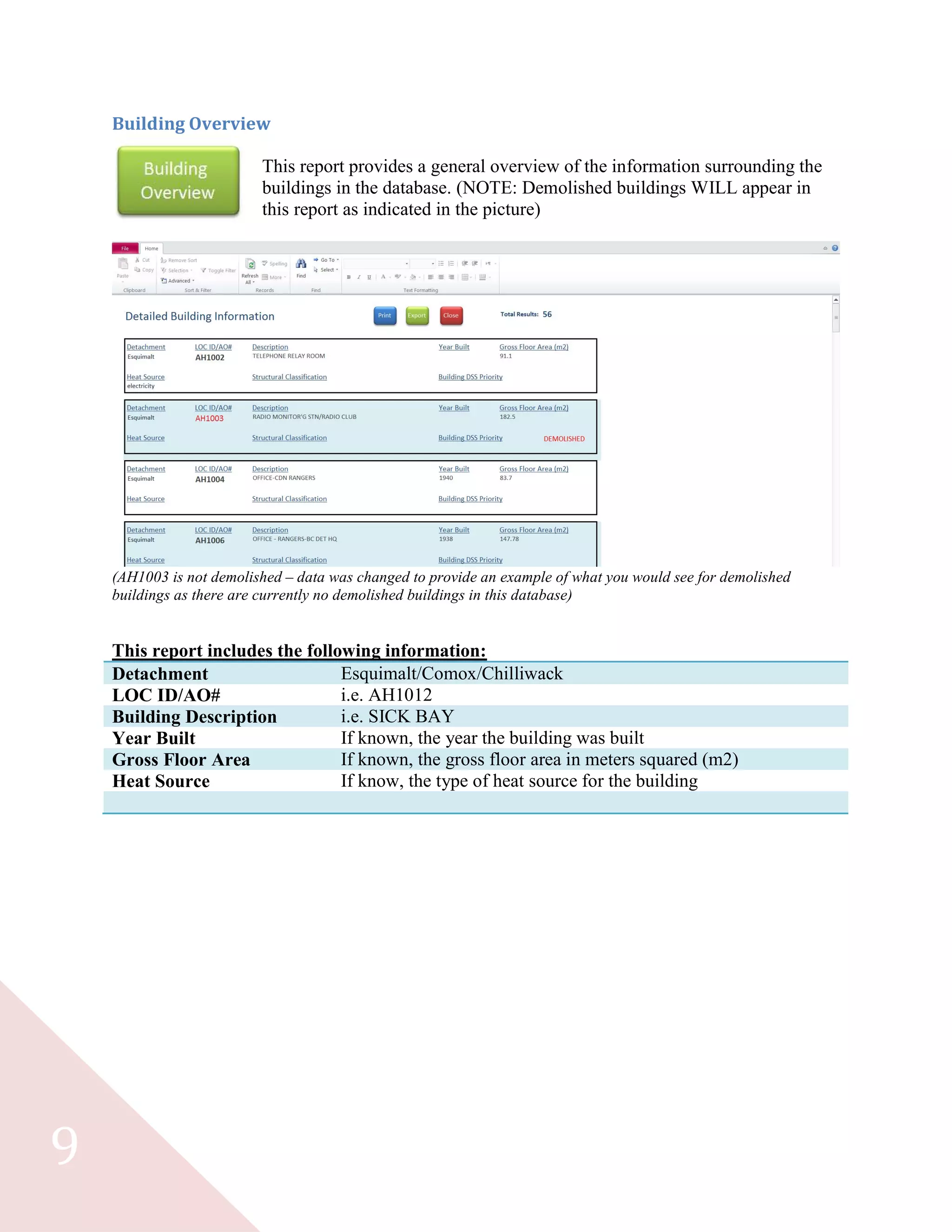 9
Building Overview
This report provides a general overview of the information surrounding the
buildings in the database. (NOTE: Demolished buildings WILL appear in
this report as indicated in the picture)
(AH1003 is not demolished – data was changed to provide an example of what you would see for demolished
buildings as there are currently no demolished buildings in this database)
This report includes the following information:
Detachment Esquimalt/Comox/Chilliwack
LOC ID/AO# i.e. AH1012
Building Description i.e. SICK BAY
Year Built If known, the year the building was built
Gross Floor Area If known, the gross floor area in meters squared (m2)
Heat Source If know, the type of heat source for the building
 