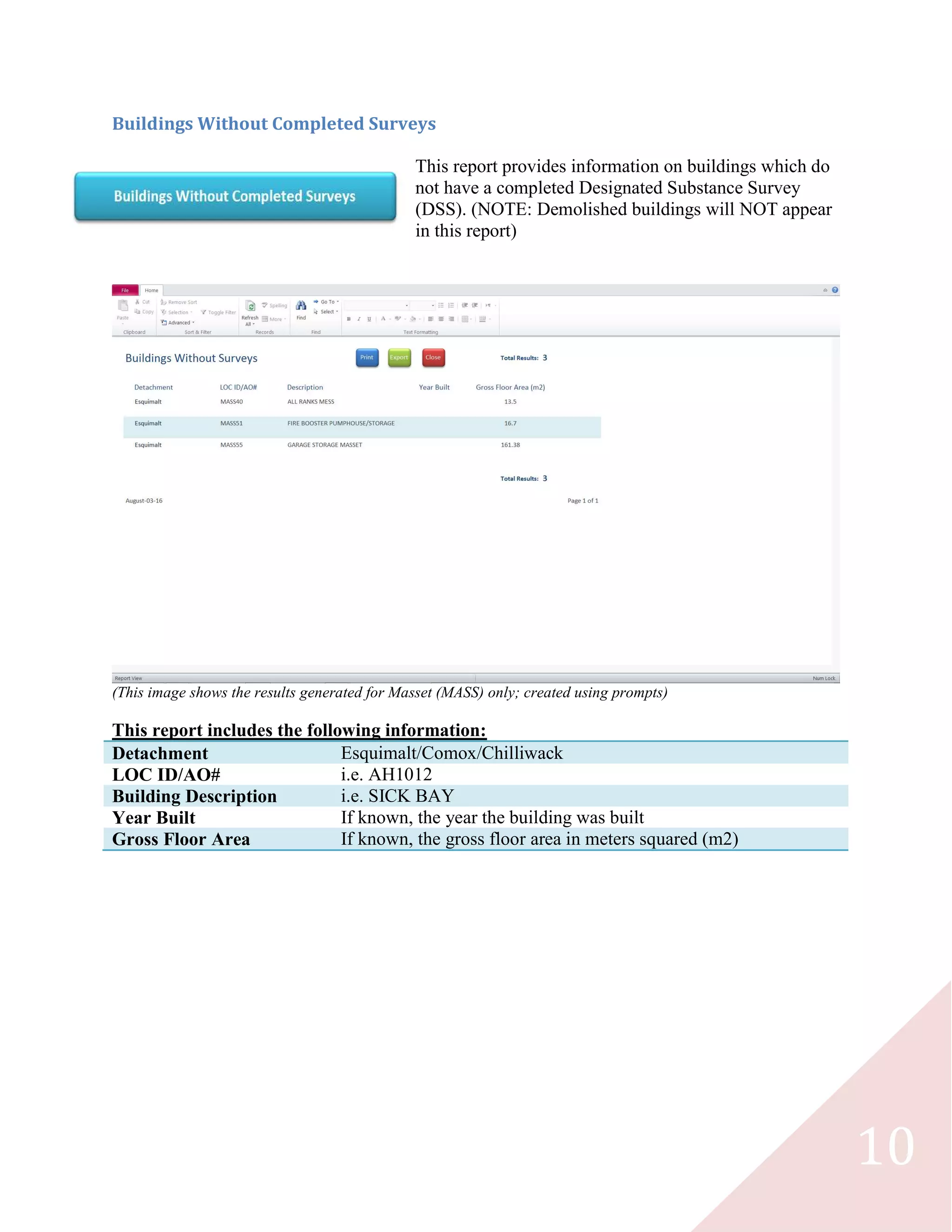 10
Buildings Without Completed Surveys
This report provides information on buildings which do
not have a completed Designated Substance Survey
(DSS). (NOTE: Demolished buildings will NOT appear
in this report)
(This image shows the results generated for Masset (MASS) only; created using prompts)
This report includes the following information:
Detachment Esquimalt/Comox/Chilliwack
LOC ID/AO# i.e. AH1012
Building Description i.e. SICK BAY
Year Built If known, the year the building was built
Gross Floor Area If known, the gross floor area in meters squared (m2)
 