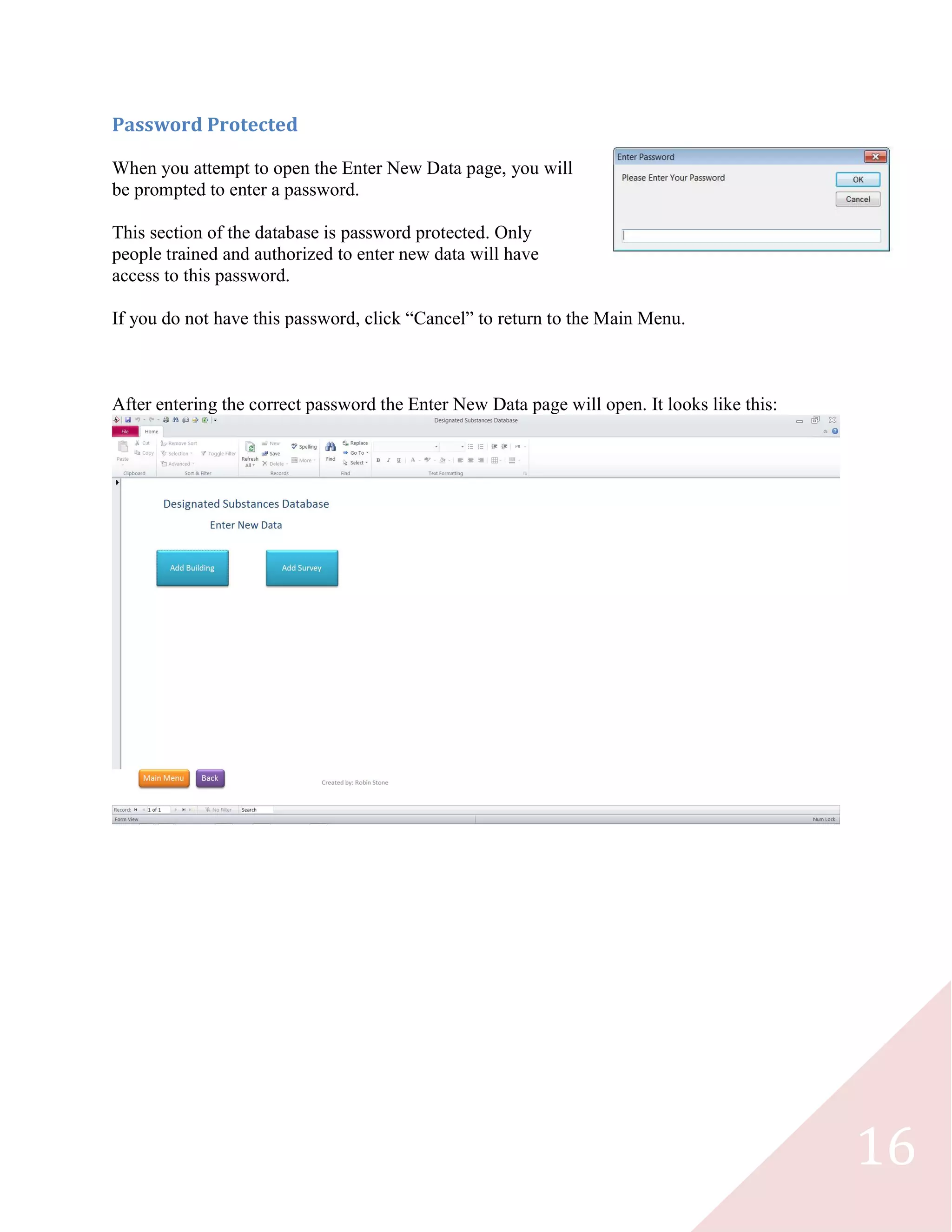 16
Password Protected
When you attempt to open the Enter New Data page, you will
be prompted to enter a password.
This section of the database is password protected. Only
people trained and authorized to enter new data will have
access to this password.
If you do not have this password, click “Cancel” to return to the Main Menu.
After entering the correct password the Enter New Data page will open. It looks like this:
 