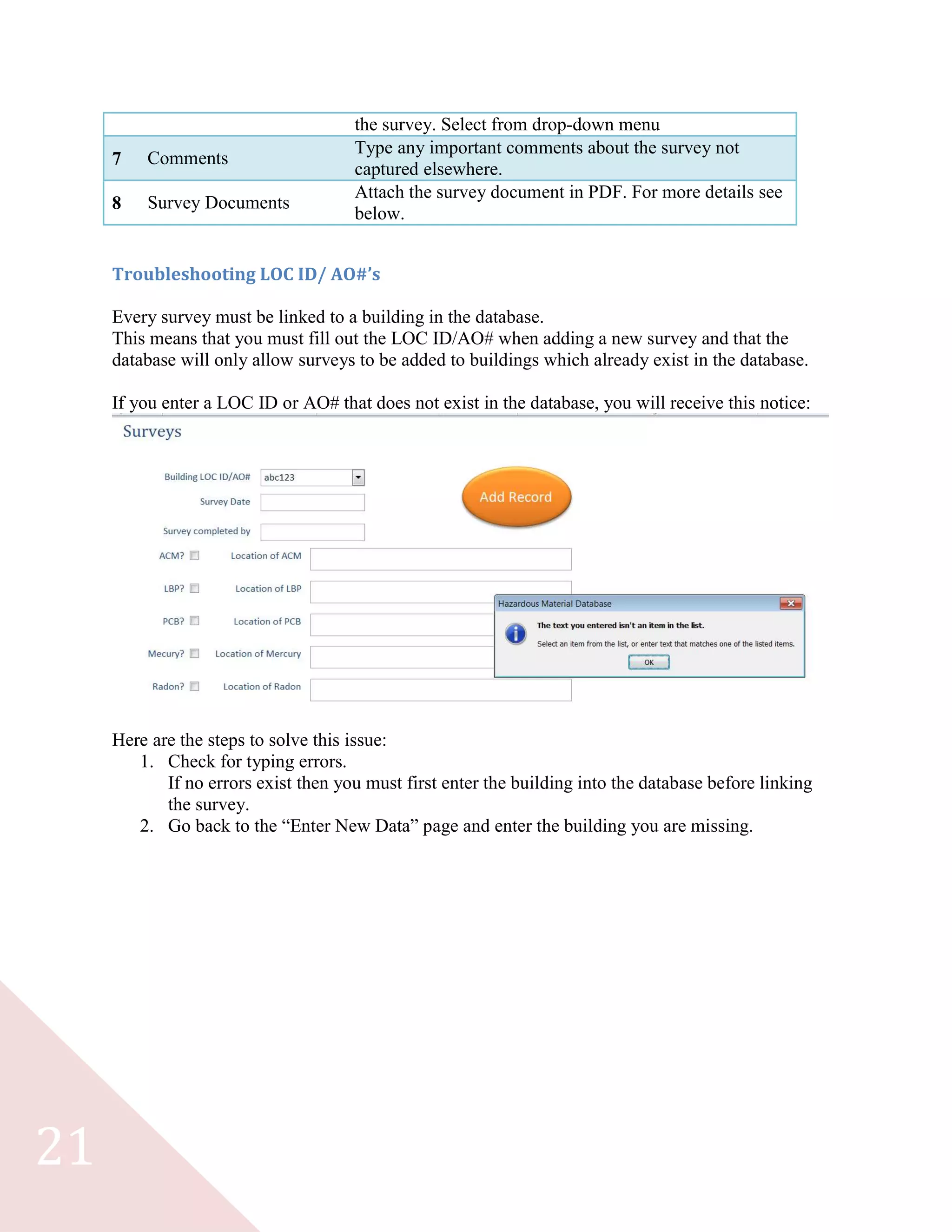 21
the survey. Select from drop-down menu
7 Comments
Type any important comments about the survey not
captured elsewhere.
8 Survey Documents
Attach the survey document in PDF. For more details see
below.
Troubleshooting LOC ID/ AO#’s
Every survey must be linked to a building in the database.
This means that you must fill out the LOC ID/AO# when adding a new survey and that the
database will only allow surveys to be added to buildings which already exist in the database.
If you enter a LOC ID or AO# that does not exist in the database, you will receive this notice:
Here are the steps to solve this issue:
1. Check for typing errors.
If no errors exist then you must first enter the building into the database before linking
the survey.
2. Go back to the “Enter New Data” page and enter the building you are missing.
 