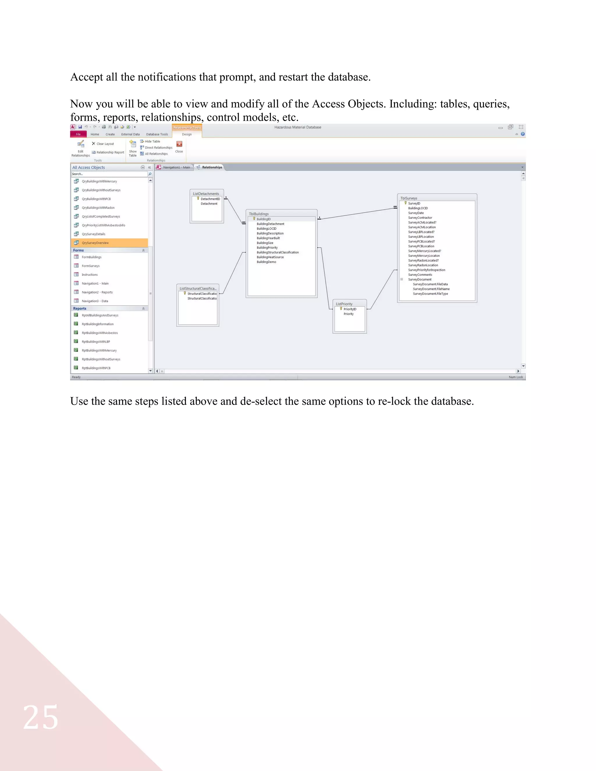 25
Accept all the notifications that prompt, and restart the database.
Now you will be able to view and modify all of the Access Objects. Including: tables, queries,
forms, reports, relationships, control models, etc.
Use the same steps listed above and de-select the same options to re-lock the database.
 