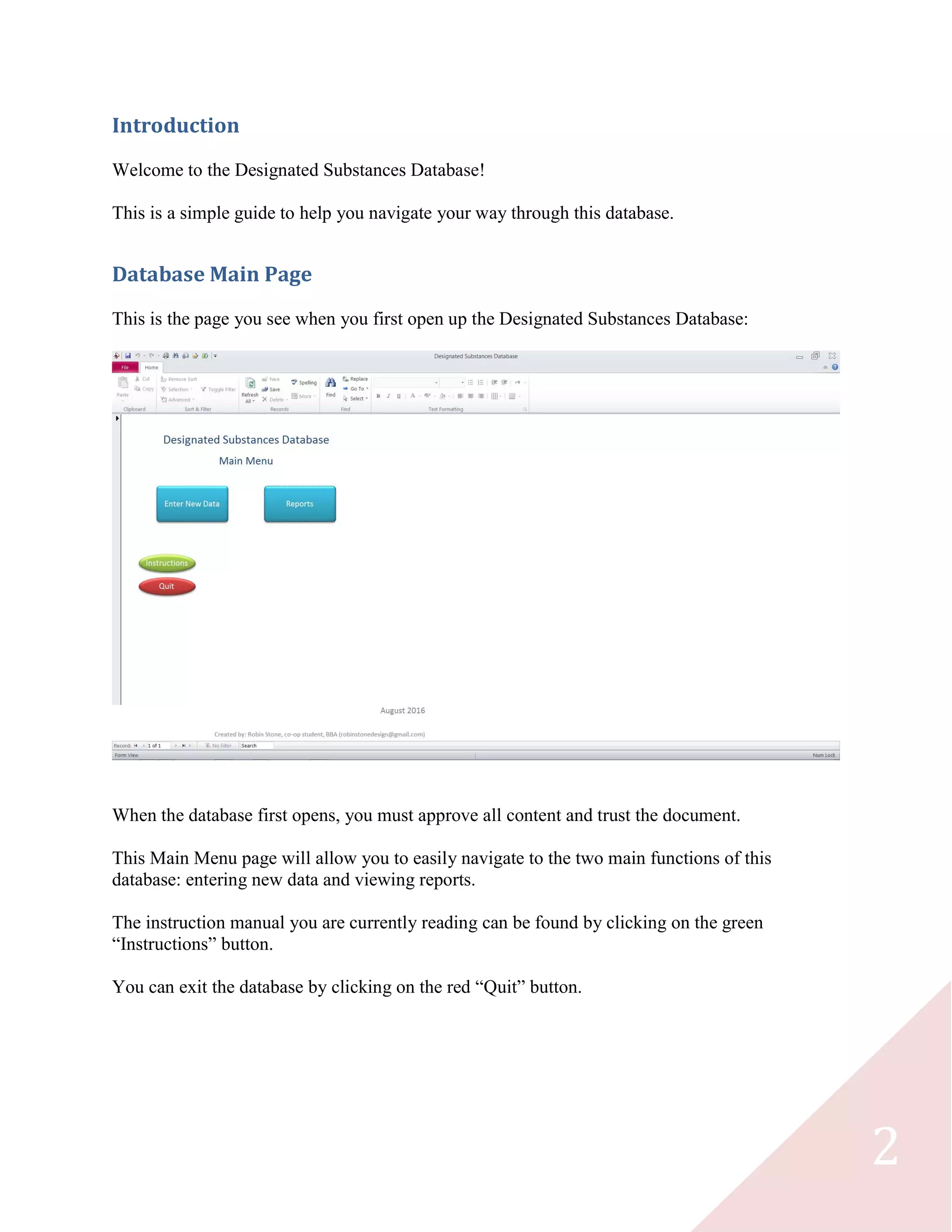 2
Introduction
Welcome to the Designated Substances Database!
This is a simple guide to help you navigate your way through this database.
Database Main Page
This is the page you see when you first open up the Designated Substances Database:
When the database first opens, you must approve all content and trust the document.
This Main Menu page will allow you to easily navigate to the two main functions of this
database: entering new data and viewing reports.
The instruction manual you are currently reading can be found by clicking on the green
“Instructions” button.
You can exit the database by clicking on the red “Quit” button.
 