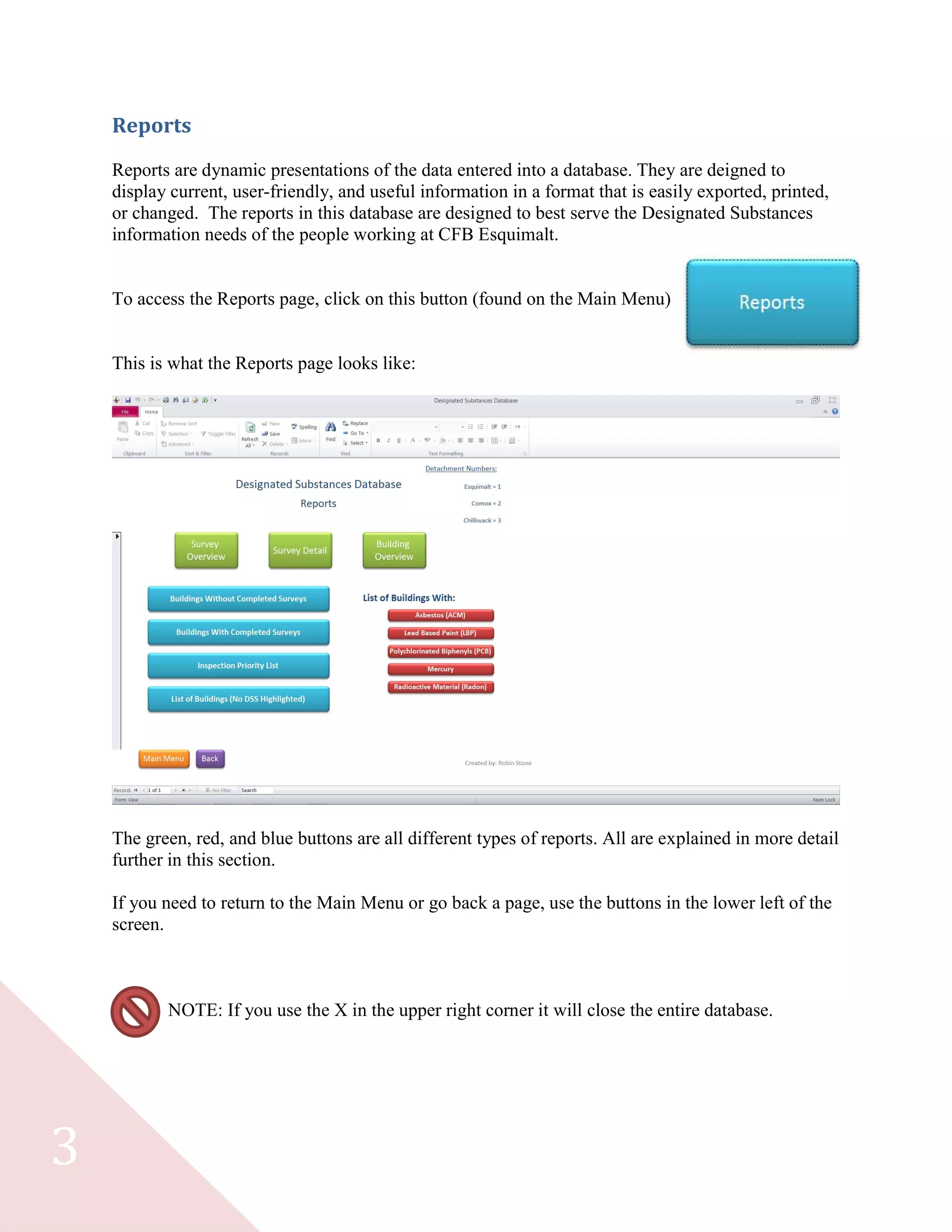 3
Reports
Reports are dynamic presentations of the data entered into a database. They are deigned to
display current, user-friendly, and useful information in a format that is easily exported, printed,
or changed. The reports in this database are designed to best serve the Designated Substances
information needs of the people working at CFB Esquimalt.
To access the Reports page, click on this button (found on the Main Menu)
This is what the Reports page looks like:
The green, red, and blue buttons are all different types of reports. All are explained in more detail
further in this section.
If you need to return to the Main Menu or go back a page, use the buttons in the lower left of the
screen.
NOTE: If you use the X in the upper right corner it will close the entire database.
 