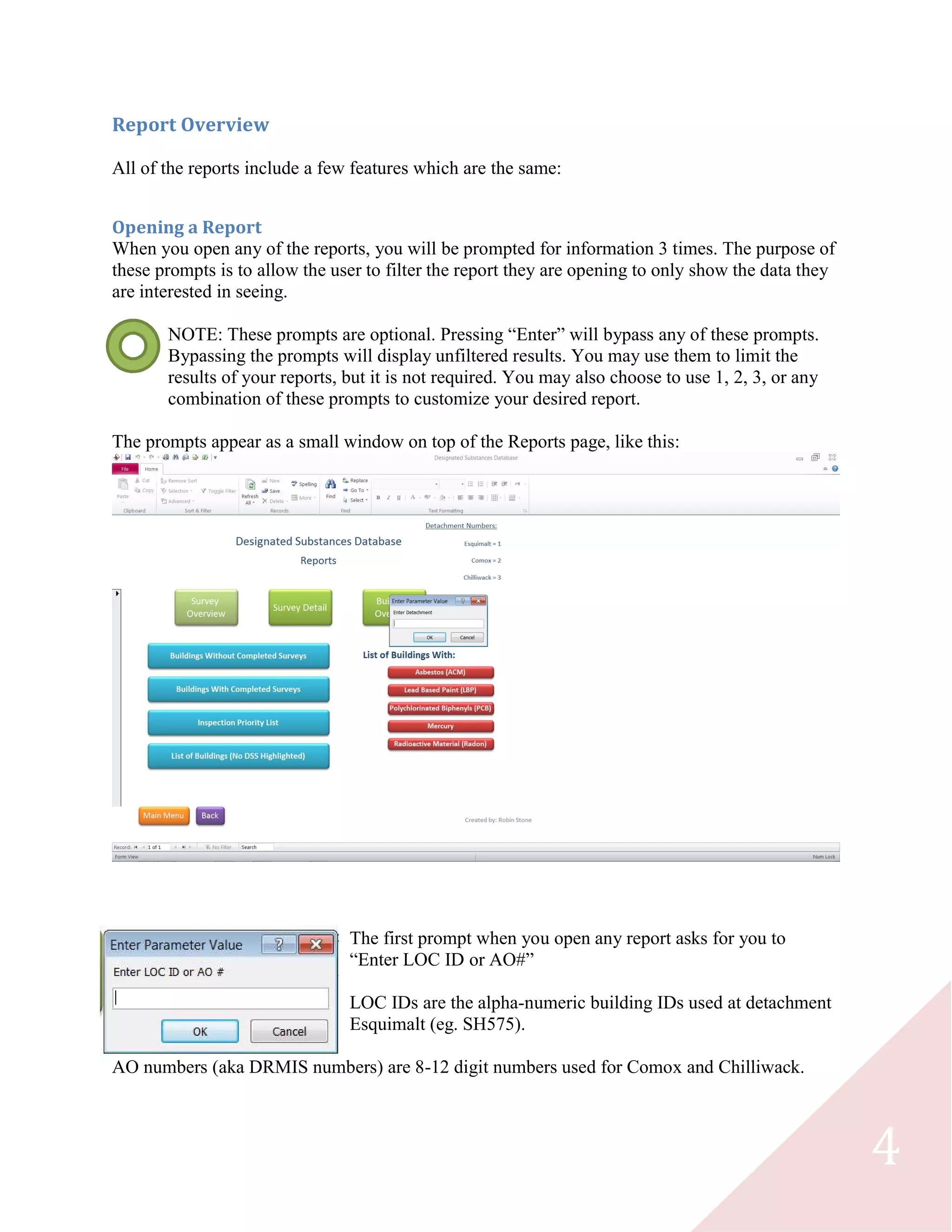 4
Report Overview
All of the reports include a few features which are the same:
Opening a Report
When you open any of the reports, you will be prompted for information 3 times. The purpose of
these prompts is to allow the user to filter the report they are opening to only show the data they
are interested in seeing.
NOTE: These prompts are optional. Pressing “Enter” will bypass any of these prompts.
Bypassing the prompts will display unfiltered results. You may use them to limit the
results of your reports, but it is not required. You may also choose to use 1, 2, 3, or any
combination of these prompts to customize your desired report.
The prompts appear as a small window on top of the Reports page, like this:
The first prompt when you open any report asks for you to
“Enter LOC ID or AO#”
LOC IDs are the alpha-numeric building IDs used at detachment
Esquimalt (eg. SH575).
AO numbers (aka DRMIS numbers) are 8-12 digit numbers used for Comox and Chilliwack.
 