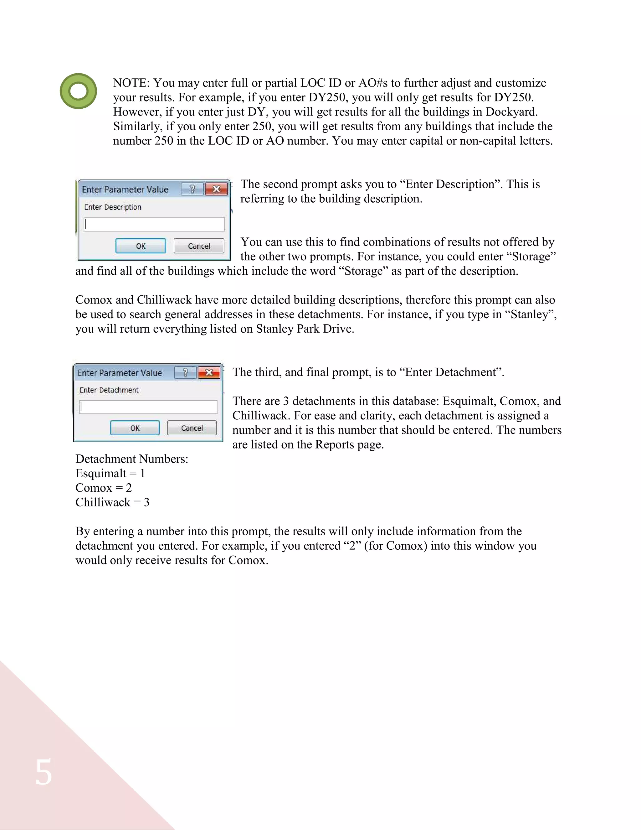 5
NOTE: You may enter full or partial LOC ID or AO#s to further adjust and customize
your results. For example, if you enter DY250, you will only get results for DY250.
However, if you enter just DY, you will get results for all the buildings in Dockyard.
Similarly, if you only enter 250, you will get results from any buildings that include the
number 250 in the LOC ID or AO number. You may enter capital or non-capital letters.
The second prompt asks you to “Enter Description”. This is
referring to the building description.
You can use this to find combinations of results not offered by
the other two prompts. For instance, you could enter “Storage”
and find all of the buildings which include the word “Storage” as part of the description.
Comox and Chilliwack have more detailed building descriptions, therefore this prompt can also
be used to search general addresses in these detachments. For instance, if you type in “Stanley”,
you will return everything listed on Stanley Park Drive.
The third, and final prompt, is to “Enter Detachment”.
There are 3 detachments in this database: Esquimalt, Comox, and
Chilliwack. For ease and clarity, each detachment is assigned a
number and it is this number that should be entered. The numbers
are listed on the Reports page.
Detachment Numbers:
Esquimalt = 1
Comox = 2
Chilliwack = 3
By entering a number into this prompt, the results will only include information from the
detachment you entered. For example, if you entered “2” (for Comox) into this window you
would only receive results for Comox.
 