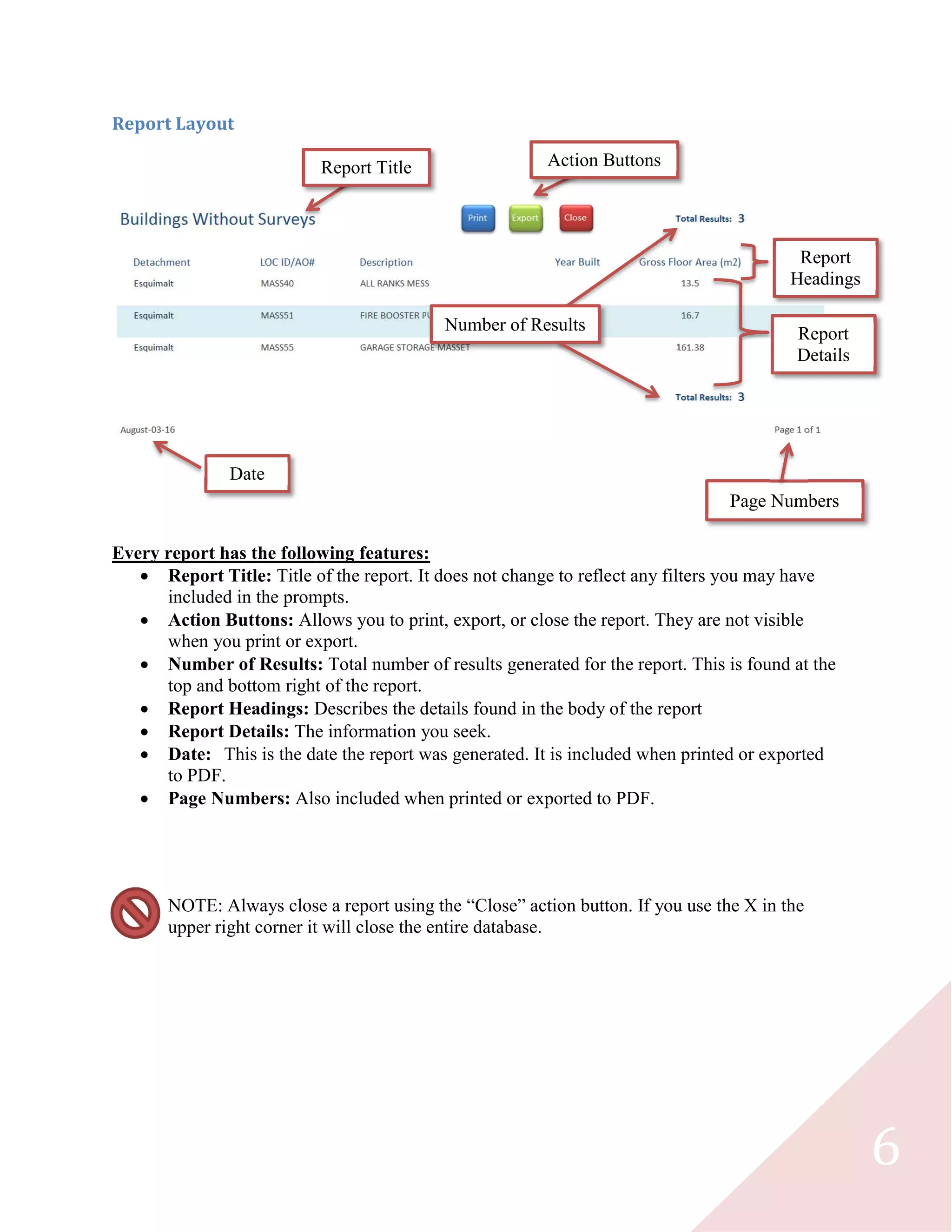 6
Report Layout
Every report has the following features:
 Report Title: Title of the report. It does not change to reflect any filters you may have
included in the prompts.
 Action Buttons: Allows you to print, export, or close the report. They are not visible
when you print or export.
 Number of Results: Total number of results generated for the report. This is found at the
top and bottom right of the report.
 Report Headings: Describes the details found in the body of the report
 Report Details: The information you seek.
 Date: This is the date the report was generated. It is included when printed or exported
to PDF.
 Page Numbers: Also included when printed or exported to PDF.
NOTE: Always close a report using the “Close” action button. If you use the X in the
upper right corner it will close the entire database.
Report Title Action Buttons
Number of Results
Report
Headings
Report
Details
Date
Page Numbers
 