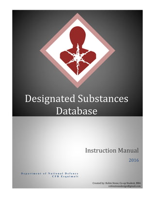 D e p a r t m e n t o f N a t i o n a l D e f e n c e
C F B E s q u i m a l t
Instruction Manual
Designated Substances
Database
2016
Created by: Robin Stone, Co-op Student, BBA
robinstonedesign@gmail.com
 