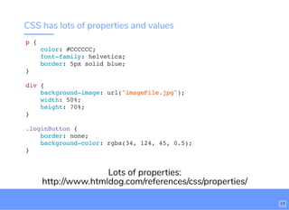 CSS has lots of properties and values
p {
color: #CCCCCC;
font-family: helvetica;
border: 5px solid blue;
}
div {
background-image: url("imageFile.jpg");
width: 50%;
height: 70%;
}
.loginButton {
border: none;
background-color: rgba(34, 124, 45, 0.5);
}
Lots of properties:
http://www.htmldog.com/references/css/properties/
17
 