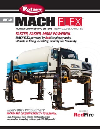 NEW
MACH FLEX
INCREASED COLUMN CAPACITY TO 18,800 lbs.
HEAVY DUTY PRODUCTIVITY
FASTER, EASIER, MORE POWERFUL
MACH FLEX powered by RedFire gives you the
ultimate in lifting versatility, mobilityand flexibility!
MOBILE COLUMN LIFTING SYSTEMS 18,800 / 13,000lbs. CAPACITIES
Two, four, six or eight column configurations can
accomodate heavy duty vehicles up to150,400 pounds!
TM
 