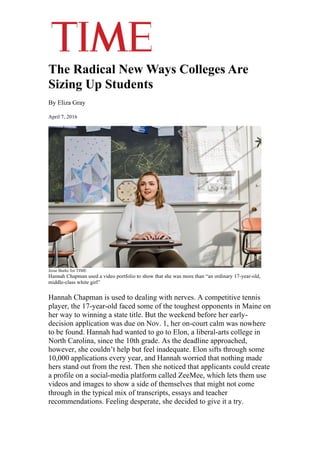 The Radical New Ways Colleges Are
Sizing Up Students
By Eliza Gray
April 7, 2016
Jesse Burke for TIME
Hannah Chapman used a video portfolio to show that she was more than “an ordinary 17-year-old,
middle-class white girl”
Hannah Chapman is used to dealing with nerves. A competitive tennis
player, the 17-year-old faced some of the toughest opponents in Maine on
her way to winning a state title. But the weekend before her early-
decision application was due on Nov. 1, her on-court calm was nowhere
to be found. Hannah had wanted to go to Elon, a liberal-arts college in
North Carolina, since the 10th grade. As the deadline approached,
however, she couldn’t help but feel inadequate. Elon sifts through some
10,000 applications every year, and Hannah worried that nothing made
hers stand out from the rest. Then she noticed that applicants could create
a profile on a social-media platform called ZeeMee, which lets them use
videos and images to show a side of themselves that might not come
through in the typical mix of transcripts, essays and teacher
recommendations. Feeling desperate, she decided to give it a try.
 