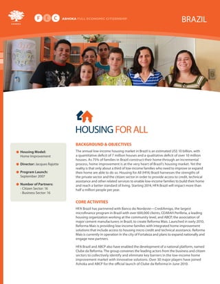 BRAZIL




                            HOUSING FOR ALL
                            BACKGROUND & OBJECTIVES
Housing Model:              The annual low-income housing market in Brazil is an estimated US$ 10 billion, with
Home Improvement            a quantitative deficit of 7 million houses and a qualitative deficit of over 10 million
                            houses. As 75% of families in Brazil construct their home through an incremental
Director: Jacques Rajotte   process, home improvement is at the very heart of Brazil’s housing market. Yet the
                            reality is that only about a third of low-income families who need to improve or expand
Program Launch:             their home are able to do so. Housing for All (HFA) Brazil harnesses the strengths of
September 2007              the private sector and the citizen sector in order to provide access to credit, technical
                            assistance and other related services to enable low-income families to build their home
Number of Partners:         and reach a better standard of living. Starting 2014, HFA Brazil will impact more than
- Citizen Sector: 16        half a million people per year.
- Business Sector: 16

                            CORE ACTIVITIES
                            HFA Brazil has partnered with Banco do Nordeste—CrediAmigo, the largest
                            microfinance program in Brazil with over 600,000 clients, CEARAH Periferia, a leading
                            housing organization working at the community level, and ABCP, the association of
                            major cement manufacturers in Brazil, to create Reforma Mais. Launched in early 2010,
                            Reforma Mais is providing low-income families with integrated home improvement
                            solutions that include access to housing micro credit and technical assistance. Reforma
                            Mais is currently in operation in the city of Fortaleza and plans to expand nationally and
                            engage new partners.

                            HFA Brazil and ABCP also have enabled the development of a national platform, named
                            Clube da Reforma. The group convenes the leading actors from the business and citizen
                            sectors to collectively identify and eliminate key barriers in the low-income home
                            improvement market with innovative solutions. Over 30 major players have joined
                            Ashoka and ABCP for the official launch of Clube da Reforma in June 2010.
 