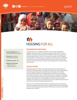 EGYPT




                                              HOUSING FOR ALL
                                              Background & oBjectives
                  • Housing Model: Home       In Egypt there are an estimated 20 million homes in need of significant
                    Improvement & New Homes   upgrade. Although nearly 95% of Egypt’s population falls within the low to
                                              middle income bracket (earning less than US$40 a month), the conventional
                  • director: Iman Bibars     housing market does not cater to this majority. Housing For All (HFA) Egypt,
                    (Interim HFA Director)    known locally as “El Dawar” plans to capitalize on existing resources, expertise
                                              and networks to provide affordable housing materials, access to credit, and
                  • Program Launch: 2010      technical assistance to those in need of safe, sustainable and environmentally
                                              sound homes.
                  • number of Partners:
                    - Citizen Sector: 4
                    - Business Sector: 2      core activities
                                              HFA Egypt design is based on the understanding that housing troubles are
                                              about more than just homes. HFA Egypt will catalyze community development
                                              and foster unprecedented homeownership that translates into healthier
                                              and self-sufficient livelihoods. HFA Egypt partners with local communities,
                                              universities, the business sector and the government to implement affordable
                                              homes through special centers that connect existing microfinance institutions
HOUSING FOR ALL




                                              closely associated with four Ashoka Middle East Fellows. Its business plan
                                              includes core activities such as providing construction materials, financial access
                                              and technical assistance through project partners.

                                              Over the next 5 years HFA centers will be consolidating to form an advocacy-
                                              anchored cooperative that will expand the program beyond the current region.
                                              It will be launched during the last quarter of 2010 and is on track to build 18,355
                                              housing units until 2015.
 