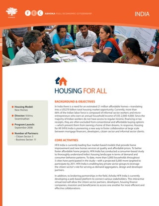 INDIA




                                            HOUSING FOR ALL
                                            Background & oBjectives
                  • Housing Model: New      In India there is a need for an estimated 21 million affordable homes- translating
                    Homes                   into a US$244 billion annual housing market opportunity. Currently more than
                                            66% of the Indian labor force is composed of informal sector workers and micro-
                  • director: Vishnu        entrepreneurs who earn an annual household income of US$ 2,000-4,000. Since the
                    Swaminathan             majority of Indian workers do not have access to regular income, financing or tax
                                            receipts, they are often excluded from conventional and affordable buying options-
                  • Program Launch:         which prevent them from owning a home of their dreams. In response, Housing
                    September 2008          for All (HFA) India is pioneering a new way to foster collaboration at large scale
                                            between mortgage financers, developers, citizen sector and informal sector clients.
                  • number of Partners:
                    - Citizen Sector: 5
                    - Business Sector: 11   core activities
                                            HFA India is currently leading four market-based models that provide home
                                            improvement and new homes services at quality and affordable prices. To better
                                            foster affordable home projects, HFA India has conducted a consumer-based study
                                            to thoroughly understand India’s housing landscape in terms of demand and
                                            consumer behavior patterns. To date, more than 5,000 households throughout
HOUSING FOR ALL




                                            5 cities have participated in the study- with a projected 5,000 more targeted to
                                            participate by 2011. HFA India is enabling key private sector groups to leverage
                                            the citizen sector’s role for serving as demand aggregators, design and developer
                                            partners.

                                            In addition, to brokering partnerships in the field, Ashoka HFA India is currently
                                            developing a web-based platform to connect various stakeholders. This interactive
                                            virtual tool will allow the citizen sector partners, developers, housing finance
                                            companies, investors and beneficiaries to access one another for more efficient and
                                            effective collaborations
 