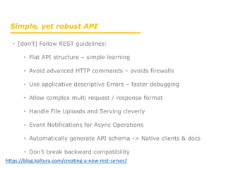 • [don’t] Follow REST guidelines:
• Flat API structure – simple learning
• Avoid advanced HTTP commands – avoids firewalls
• Use applicative descriptive Errors – faster debugging
• Allow complex multi request / response format
• Handle File Uploads and Serving cleverly
• Event Notifications for Async Operations
• Automatically generate API schema -> Native clients & docs
• Don’t break backward compatibility
Simple, yet robust API
https://blog.kaltura.com/creating-a-new-rest-server/
 