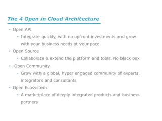 • Open API
• Integrate quickly, with no upfront investments and grow
with your business needs at your pace
• Open Source
• Collaborate & extend the platform and tools. No black box
• Open Community
• Grow with a global, hyper engaged community of experts,
integrators and consultants
• Open Ecosystem
• A marketplace of deeply integrated products and business
partners
The 4 Open in Cloud Architecture
 