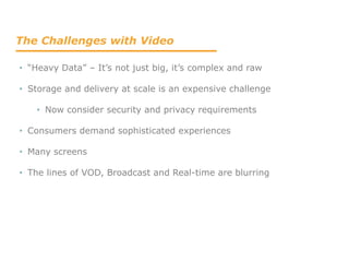 The Challenges with Video
• “Heavy Data” – It’s not just big, it’s complex and raw
• Storage and delivery at scale is an expensive challenge
• Now consider security and privacy requirements
• Consumers demand sophisticated experiences
• Many screens
• The lines of VOD, Broadcast and Real-time are blurring
 