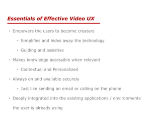 Essentials of Effective Video UX
• Empowers the users to become creators
• Simplifies and hides away the technology
• Guiding and assistive
• Makes knowledge accessible when relevant
• Contextual and Personalized
• Always on and available securely
• Just like sending an email or calling on the phone
• Deeply integrated into the existing applications / environments
the user is already using
 