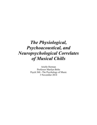 !
!
!
!
!
 
!
The Physiological,
Psychoacoustical, and
Neuropsychological Correlates
of Musical Chills
!
Arielle Herman
Professor Marilyn Boltz
Psych 360 - The Psychology of Music
3 November 2014
 
 
 
 
 
 
!
 
 
 
 
!
 