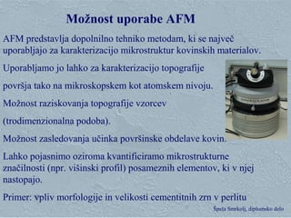 Klementina Zupan, Zgorevalna sinteza Špela Smrkolj, diplomsko delo
Možnost uporabe AFM
AFM predstavlja dopolnilno tehniko metodam, ki se največ
uporabljajo za karakterizacijo mikrostruktur kovinskih materialov.
Uporabljamo jo lahko za karakterizacijo topografije
površja tako na mikroskopskem kot atomskem nivoju.
Možnost raziskovanja topografije vzorcev
(trodimenzionalna podoba).
Možnost zasledovanja učinka površinske obdelave kovin.
Lahko pojasnimo oziroma kvantificiramo mikrostrukturne
značilnosti (npr. višinski profil) posameznih elementov, ki v njej
nastopajo.
Primer: vpliv morfologije in velikosti cementitnih zrn v perlitu
 