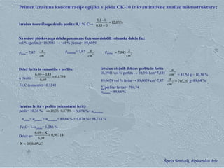 Klementina Zupan, Zgorevalna sinteza Špela Smrkolj, diplomsko delo
Primer izračuna koncentracije ogljika v jeklu CK-10 iz kvantitativne analize mikrostrukture::
Izračun teoretičnega deleža perlita: 0,1 % C→
8759,0
69,6
83,069,6
=
−
Delež ferita in cementita v perlitu:
α (ferit)=
Fe3
C (cementit)= 0,1241
3
cm
g
20,7053
=
cm
g
Izračun utežnih deležev perlita in ferita
10,3941 vol % perlita → 10,3941cm3·
7,845
89,6059 vol % ferita → 89,6059 cm3
·7,87 g~89,64 %
∑(perlita+ferita)= 786,74
αprimarni= 89,64 %
8759,036,10 ⋅⇒
98714,0
69,6
69,6
=
Χ−
C%0860,0=Χ
Izračun ferita v perlitu (sekundarni ferit):
perlit= 10,36 %
Delež α=
= 9,074 %= αsekundarni
αcelotni= αprimarni + αsekundarni= 89,64 % + 9,074 %= 98,714 %
Fe3C= 1- αcelotni= 1,286 %
%05,12
083,0
01,0
=
−
−
3
cm
g
Na osnovi ploskovnega deleža posamezne faze smo določili volumske deleže faz:
vol % (perlita)= 10,3941 → vol % (ferita)= 89,6059
ρcementita
= 7,67ρferita= 7,87 ρperlita 3
845,7
cm
g
=3
cm
g
= 81,54 g ~ 10,36 %
 
