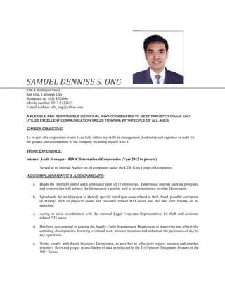 SAMUEL DENNISE S. ONG
#19-A Binhagan Street,
San Jose, Caloocan City
Residence no: (02) 4420646
Mobile number: 0917-5121127
E-mail Address: sds_ong@yahoo.com
A flexible and responsible individual who cooperates to meet targeted goals and
utilize excellent communication skills to work with people of all ages.
Career Objective:
To be part of a corporation where I can fully utilize my skills in management, leadership and expertise in audit for
the growth and development of the company including myself with it.
Work Experience:
Internal Audit Manager – PINIC International Corporation (Year 2012 to present)
Served as an Internal Auditor on all companies under the CDR King Group of Companies.
ACCOMPLISHMENTS & ASSIGNMENTS:
a. Heads the Internal Control and Compliance team of 15 employees. Established internal auditing processes
and controls that will achieve the Department’s goal as well as gives assistance to other Department.
b. Spearheads the initial review to identify specific retail type cases related to theft, fraud, possible corruption
or bribery; theft of physical assets and customer related DTI issues and the like until finality on its
sanctions.
c. Acting in close coordination with the external Legal Corporate Representative for theft and customer
related DTI issues.
d. Has been instrumental in guiding the Supply Chain Management Department in improving and effectively
curtailing discrepancies, lowering overhead cost, monitor expenses and enhanced the processes of day to
day operations.
e. Works closely with Retail Inventory Department, in an effort to effectively report, measure and monitor
inventory flaws and proper reconciliation of data as reflected in the Tri-Systems' Integration Process of the
400+ Stores.
 