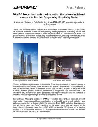 Press Release 
 
 
Corporate Communications
 
DAMAC Properties Leads the Innovation that Allows Individual
Investors to Tap into Burgeoning Hospitality Sector
Investment tickets in hotels starting from AED 440,000 promise high return
on investment
Luxury real estate developer DAMAC Properties is providing one-of-a-kind opportunities
for individual investors to tap into the growing and high-potential hospitality sector. The
developer had made investments in hotels in prime areas in Dubai within the reach of a
greater number of investors by reducing investment amount, allowing customers to invest
in an individual hotel room for a future stream of income and a free stay every year.
AYKON City features the first AYKON Hotel AYKON Hotel Suites Bedroom
With an ambitious target set out by the Dubai Government to boost its tourism figures to
20 million visitors annually by 2020, a Compound Annual Growth Rate (CAGR) of seven to
nine per cent in leisure and businesses visitors over the next 10 years is expected to be
achieved. Recent figures for the first two months of this year of 2.68 million visitors to the
emirate vs 2.59 million for the same period last year, representing a nearly 4% increase, is
already a positive sign of things to come for the period ahead.
Ziad El Chaar, Managing Director of DAMAC Properties, said: “Dubai’s status as a world-
class holiday, business and leisure destination is undeniably on a growth trajectory and
gathering momentum by the day. With the upcoming Expo 2020 and other developments
that will further reinforce Dubai’s position on the world stage, we are gearing up by
developing and delivering more than 13,000 additional keys by 2021 to add to our existing
portfolio of 2000 plus hotel keys and to Dubai’s inventory of premium hotel rooms to meet
the future demands for luxury accommodation.”
 