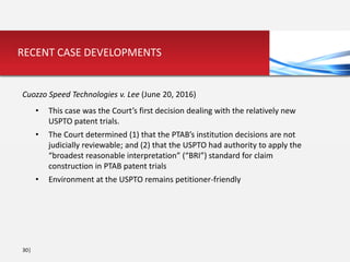 30|
RECENT CASE DEVELOPMENTS
Cuozzo Speed Technologies v. Lee (June 20, 2016)
• This case was the Court’s first decision dealing with the relatively new
USPTO patent trials.
• The Court determined (1) that the PTAB’s institution decisions are not
judicially reviewable; and (2) that the USPTO had authority to apply the
“broadest reasonable interpretation” (“BRI”) standard for claim
construction in PTAB patent trials
• Environment at the USPTO remains petitioner-friendly
 