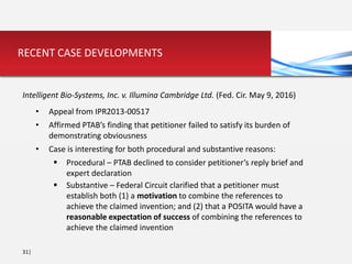 31|
RECENT CASE DEVELOPMENTS
Intelligent Bio-Systems, Inc. v. Illumina Cambridge Ltd. (Fed. Cir. May 9, 2016)
• Appeal from IPR2013-00517
• Affirmed PTAB’s finding that petitioner failed to satisfy its burden of
demonstrating obviousness
• Case is interesting for both procedural and substantive reasons:
 Procedural – PTAB declined to consider petitioner’s reply brief and
expert declaration
 Substantive – Federal Circuit clarified that a petitioner must
establish both (1) a motivation to combine the references to
achieve the claimed invention; and (2) that a POSITA would have a
reasonable expectation of success of combining the references to
achieve the claimed invention
 