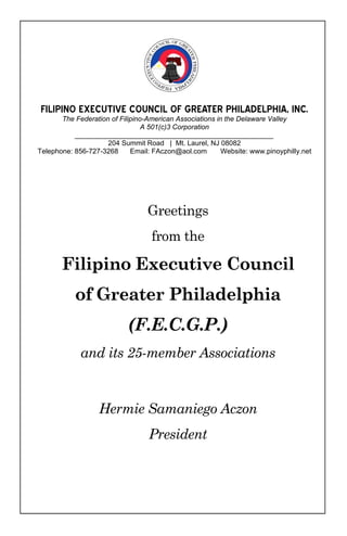 FILIPINO EXECUTIVE COUNCIL OF GREATER PHILADELPHIA, INC. 
       The Federation of Filipino-American Associations in the Delaware Valley
                                 A 501(c)3 Corporation
           ___________________________________________________
                     204 Summit Road | Mt. Laurel, NJ 08082
Telephone: 856-727-3268      Email: FAczon@aol.com        Website: www.pinoyphilly.net




                                  Greetings
                                   from the

       Filipino Executive Council
           of Greater Philadelphia
                            (F.E.C.G.P.)
             and its 25-member Associations


                   Hermie Samaniego Aczon
                                  President
 