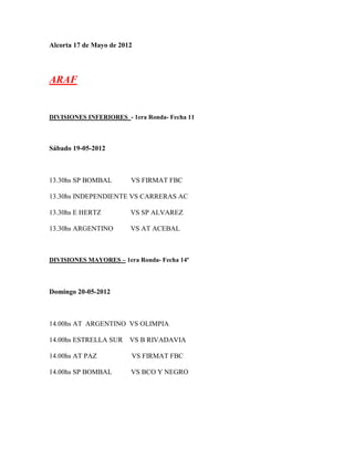 Alcorta 17 de Mayo de 2012




ARAF


DIVISIONES INFERIORES - 1era Ronda- Fecha 11



Sábado 19-05-2012



13.30hs SP BOMBAL        VS FIRMAT FBC

13.30hs INDEPENDIENTE VS CARRERAS AC

13.30hs E HERTZ          VS SP ALVAREZ

13.30hs ARGENTINO        VS AT ACEBAL



DIVISIONES MAYORES – 1era Ronda- Fecha 14º




Domingo 20-05-2012



14.00hs AT ARGENTINO VS OLIMPIA

14.00hs ESTRELLA SUR     VS B RIVADAVIA

14.00hs AT PAZ           VS FIRMAT FBC

14.00hs SP BOMBAL        VS BCO Y NEGRO
 