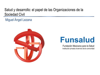 Fundación Mexicana para la Salud
Institución privada al servicio de la comunidad
Funsalud
Salud y desarrollo: el papel de las Organizaciones de la
Sociedad Civil
Miguel Ángel Lezana
 