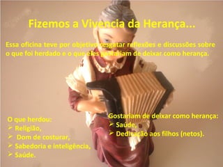 Fizemos a Vivencia da Herança...
Essa oficina teve por objetivo resgatar reflexões e discussões sobre
o que foi herdado e o que eles gostariam de deixar como herança.
O que herdou:
 Religião,
 Dom de costurar,
 Sabedoria e inteligência,
 Saúde.
Gostariam de deixar como herança:
 Saúde,
 Dedicação aos filhos (netos).
 
