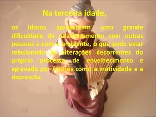 Na terceira idade,
os idosos apresentam uma grande
dificuldade de relacionamento com outras
pessoas e com o ambiente, o que pode estar
relacionado às alterações decorrentes do
próprio processo de envelhecimento e
agravado por fatores como a inatividade e a
depressão.
 