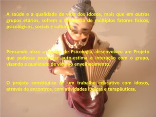 A saúde e a qualidade de vida dos idosos, mais que em outros
grupos etários, sofrem a influência de múltiplos fatores físicos,
psicológicos, sociais e culturais.
Pensando nisso a equipe de Psicologia, desenvolveu um Projeto
que pudesse promover auto-estima e interação com o grupo,
visando a qualidade de vida no envelhecimento.
O projeto constitui-se de um trabalho educativo com idosos,
através de encontros, com atividades lúdicas e terapêuticas.
 