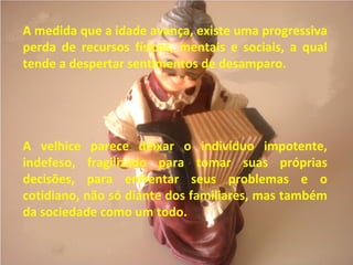 A medida que a idade avança, existe uma progressiva
perda de recursos físicos, mentais e sociais, a qual
tende a despertar sentimentos de desamparo.
A velhice parece deixar o indivíduo impotente,
indefeso, fragilizado para tomar suas próprias
decisões, para enfrentar seus problemas e o
cotidiano, não só diante dos familiares, mas também
da sociedade como um todo.
 