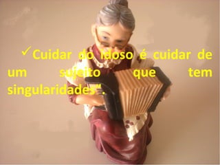 Cuidar do idoso é cuidar de
um sujeito que tem
singularidades”.
 