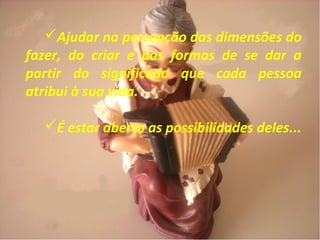 Ajudar na percepção das dimensões do
fazer, do criar e das formas de se dar a
partir do significado que cada pessoa
atribui à sua vida.
É estar aberto as possibilidades deles...
 