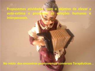 Propusemos atividades com o objetivo de elevar a
auto-estima e promover as relações humanas e
interpessoais.
No início dos encontros promovemos conversas Terapêuticas...
 