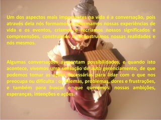 Um dos aspectos mais importantes na vida é a conversação, pois
através dela nós formamos e reformamos nossas experiências de
vida e os eventos, criamos e recriamos nossos significados e
compreensões, construímos e reconstruímos nossas realidades e
nós mesmos.
Algumas conversações aumentam possibilidades, e quando isto
acontece, vivemos uma sensação de auto gerenciamento, de que
podemos tomar as ações necessárias para lidar com o que nos
preocupa ou dificulta : os dilemas, problemas, dores e frustrações,
e também para buscar o que queremos: nossas ambições,
esperanças, intenções e ações.
 