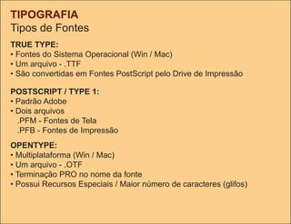 TIPOGRAFIA
tipos de Fontes
TRUE TYPE:
• Fontes do Sistema operacional (Win / Mac)
• Um arquivo - .ttF
• São convertidas em Fontes PostScript pelo Drive de Impressão

POSTSCRIPT / TYPE 1:
• Padrão Adobe
• Dois arquivos
  .PFM - Fontes de tela
  .PFb - Fontes de Impressão
OPENTYPE:
• Multiplataforma (Win / Mac)
• Um arquivo - .otF
• terminação PRo no nome da fonte
• Possui Recursos Especiais / Maior número de caracteres (glifos)
 