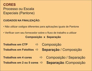 CORES
Processo ou Escala
Especiais (Pantone)

CUIDADOS NA FINALIZAÇÃO:

• Não utilizar codigos diferentes para aplicações iguais de Pantone

• Verificar com seu fornecedor sobre o fluxo de trabalho a utilizar
                    Composição x Separação

Trabalhos em CTP              Composição
Trabalhos em Fotolitos        Separação / Composição

Trabalhos em 4 cores              Composição / Separação
Trabalhos em 2 ou 5 cores         Separação /Composição
 