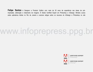 Felipe Santos         é Designer e Produtor Gráfico com mais de 20 anos de experiência nas áreas de pré-
 impressão, editoração e tratamento de imagens. É Adobe Certified Expert em Photoshop e InDesign. Ministra cursos
 sobre aplicativos Adobe no Rio de Janeiro e escreve artigos sobre os recursos do InDesign e Photoshop no site




www.infoprepress.ppg.br
 