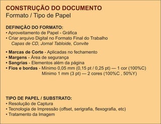 CONSTRUÇÃO DO DOCUMENTO
Formato / tipo de Papel
DEFINIÇÃO DO FORMATO:
• Aproveitamento de Papel - Gráfica
• Criar arquivo Digital no Formato Final do trabalho
   Capas de CD, Jornal Tabloide, Convite
• Marcas de Corte - Aplicadas no fechamento
• Margens - Área de segurança
• Sangrias - Elementos além da página
• Fios e bordas - Mínimo 0,05 mm (0,15 pt / 0,25 pt) — 1 cor (100%C)
                  Mínimo 1 mm (3 pt) — 2 cores (100%C , 50%Y)




TIPO DE PAPEL / SUBSTRATO:
• Resolução de Captura
• Tecnologia de Impressão (offset, serigrafia, flexografia, etc)
• tratamento da Imagem
 