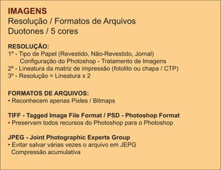 IMAGENS
Resolução / Formatos de Arquivos
Duotones / 5 cores
RESOLUÇÃO:
1º - tipo de Papel (Revestido, Não-Revestido, Jornal)
     Configuração do Photoshop - Tratamento de Imagens
2º - Lineatura da matriz de impressão (fotolito ou chapa / CtP)
3º - Resolução = Lineatura x 2

FORMATOS DE ARQUIVOS:
• Reconhecem apenas Pixles / bitmaps

TIFF - Tagged Image File Format / PSD - Photoshop Format
• Preservam todos recursos do Photoshop para o Photoshop

JPEG - Joint Photographic Experts Group
• Evitar salvar várias vezes o arquivo em JEPG
  Compressão acumulativa
 
