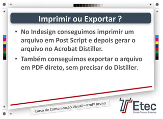 • No Indesign conseguimos imprimir um 
arquivo em Post Script e depois gerar o 
arquivo no Acrobat Distiller.
• Também conseguimos exportar o arquivo 
em PDF direto, sem precisar do Distiller.
Imprimir ou Exportar ?
 