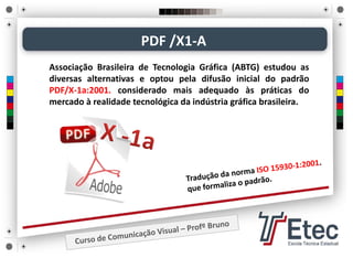 PDF /X1‐A
Associação Brasileira de Tecnologia Gráfica (ABTG) estudou as
diversas alternativas e optou pela difusão inicial do padrão
PDF/X‐1a:2001. considerado mais adequado às práticas do
mercado à realidade tecnológica da indústria gráfica brasileira.
 