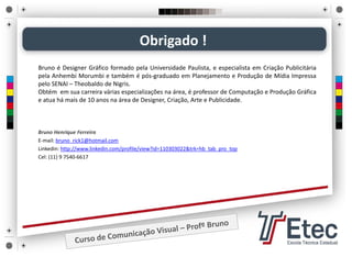 Bruno Henrique Ferreira
E‐mail: bruno_rick1@hotmail.com
Linkedin: http://www.linkedin.com/profile/view?id=110303022&trk=hb_tab_pro_top
Cel: (11) 9 7540‐6617
Obrigado !
Bruno é Designer Gráfico formado pela Universidade Paulista, e especialista em Criação Publicitária
pela Anhembi Morumbi e também é pós‐graduado em Planejamento e Produção de Mídia Impressa
pelo SENAI – Theobaldo de Nigris.
Obtém em sua carreira várias especializações na área, é professor de Computação e Produção Gráfica
e atua há mais de 10 anos na área de Designer, Criação, Arte e Publicidade.
 