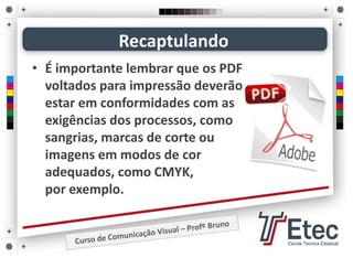 • É importante lembrar que os PDF 
voltados para impressão deverão 
estar em conformidades com as 
exigências dos processos, como 
sangrias, marcas de corte ou 
imagens em modos de cor 
adequados, como CMYK,          
por exemplo. 
Recaptulando
 