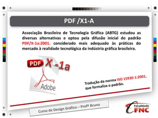 PDF /X1-A
Associação Brasileira de Tecnologia Gráfica (ABTG) estudou as
diversas alternativas e optou pela difusão inicial do padrão
PDF/X-1a:2001. considerado mais adequado às práticas do
mercado à realidade tecnológica da indústria gráfica brasileira.
 